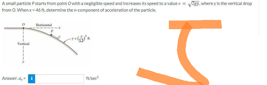 A small particle P starts from point O with a negligible speed and increases its speed to a value v = √2gy, where y is the vertical drop
from O. When x = 46 ft, determine the n-component of acceleration of the particle.
J
Vertical
Answer: an = i
Horizontal
ft
ft/sec²