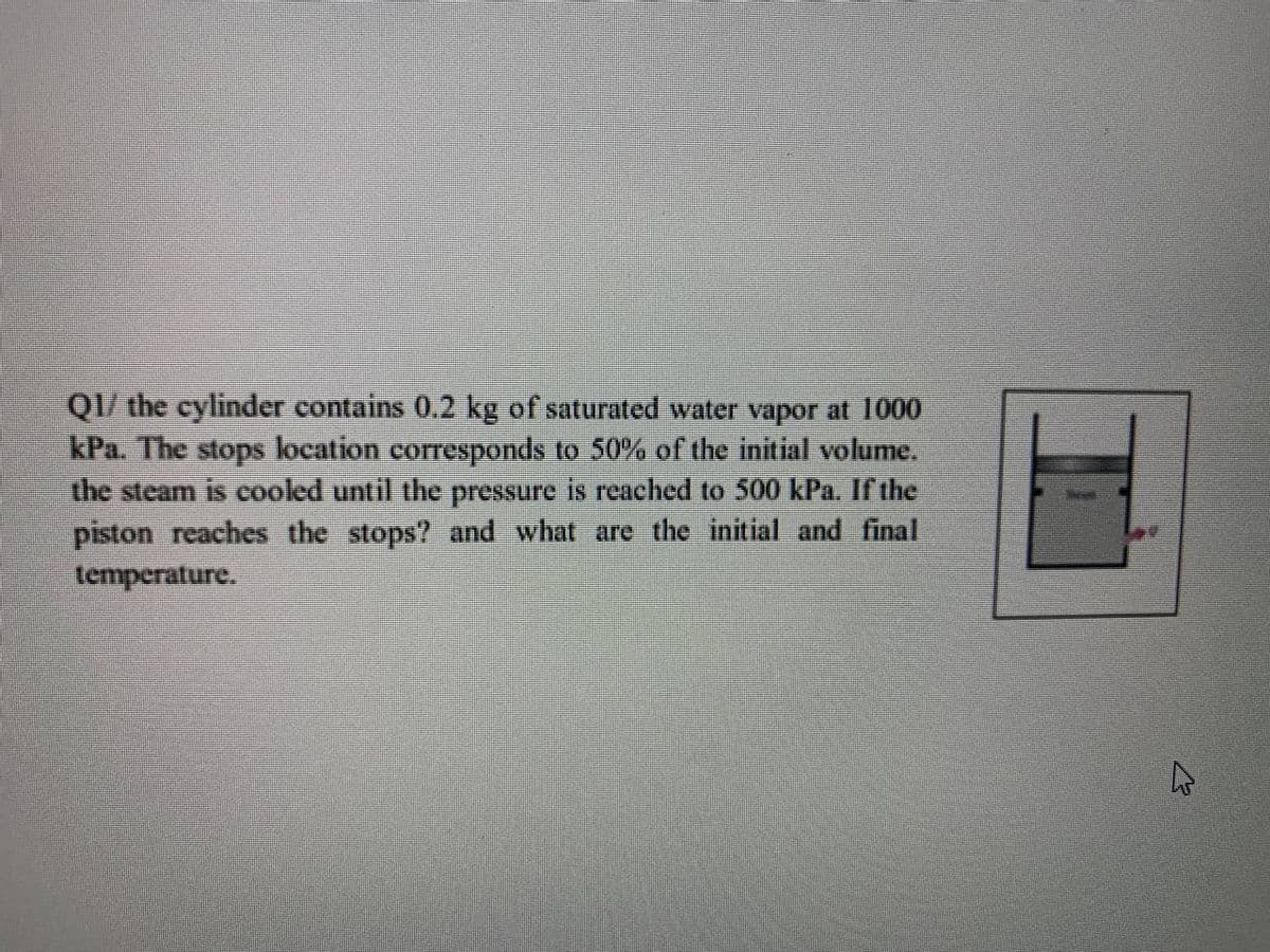 QI/ the cylinder contains 0.2 kg of saturated water vapor at 1000
kPa. The stops location corresponds to 50% of the initial volume,
the steam is cooled until the pressure is reached to 500 kPa. Ir the
piston reaches the stops? and what are the initial and final
temperature.
