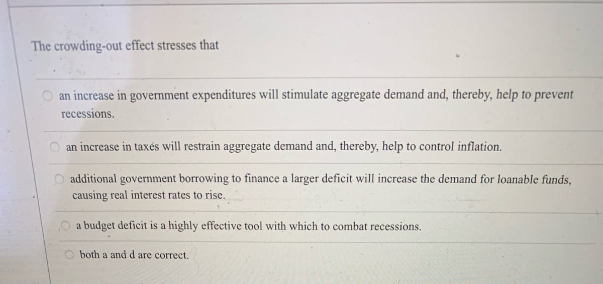 The crowding-out effect stresses that
an increase in government expenditures will stimulate aggregate demand and, thereby, help to prevent
recessions.
O an increase in taxés will restrain aggregate demand and, thereby, help to control inflation.
additional government borrowing to finance a larger deficit will increase the demand for loanable funds,
causing real interest rates to rise.
a budget deficit is a highly effective tool with which to combat recessions.
both a and d are correct.
