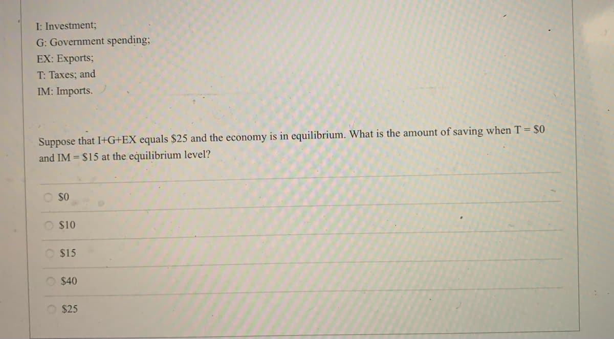 I: Investment;
G: Government spending;
EX: Exports;
T: Taxes; and
IM: Imports.
Suppose that I+G+EX equals $25 and the economy is in equilibrium. What is the amount of saving when T = $0
and IM = $15 at the equilibrium level?
O so
O $10
O $15
O $40
$25
