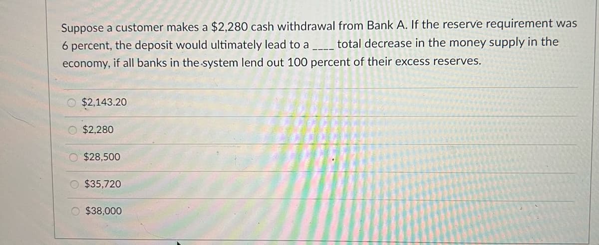 Suppose a customer makes a $2,280 cash withdrawal from Bank A. If the reserve requirement was
total decrease in the money supply in the
6 percent, the deposit would ultimately lead to a
economy, if all banks in the system lend out 100 percent of their excess reserves.
O $2,143.20
O $2,280
O $28,500
O $35,720
$38,000
