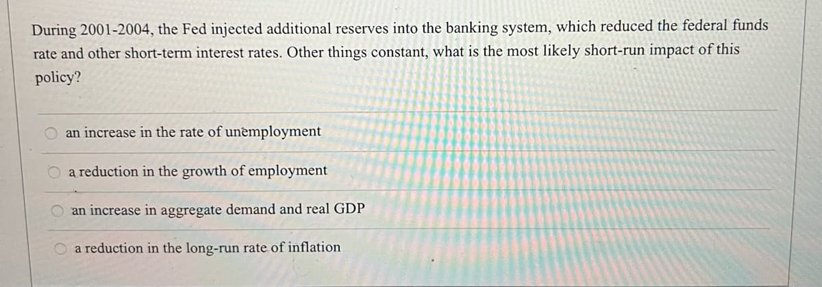 During 2001-2004, the Fed injected additional reserves into the banking system, which reduced the federal funds
rate and other short-term interest rates. Other things constant, what is the most likely short-run impact of this
policy?
an increase in the rate of unemployment
O a reduction in the growth of employment
an increase in aggregate demand and real GDP
O a reduction in the long-run rate of inflation
