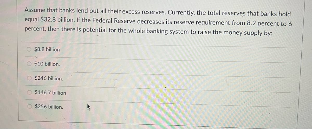 Assume that banks lend out all their excess reserves. Currently, the total reserves that banks hold
equal $32.8 billion. If the Federal Reserve decreases its reserve requirement from 8.2 percent to 6
percent, then there is potential for the whole banking system to raise the money supply by:
O $8.8 billion
O $10 billion.
$246 billion.
O $146,7 billion
O $256 billion.
