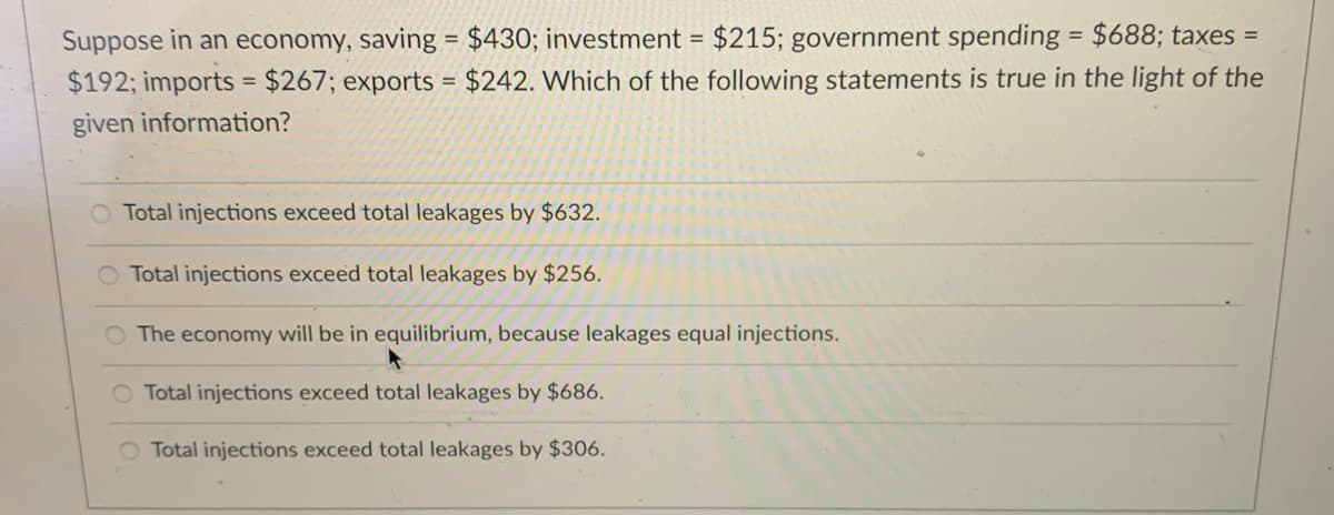 Suppose in an economy, saving = $430; investment = $215; government spending = $688; taxes =
$192; imports = $267; exports = $242. Which of the following statements is true in the light of the
%3D
%3D
given information?
Total injections exceed total leakages by $632.
O Total injections exceed total leakages by $256.
O The economy will be in equilibrium, because leakages equal injections.
O Total injections exceed total leakages by $686.
O Total injections exceed total leakages by $306.
