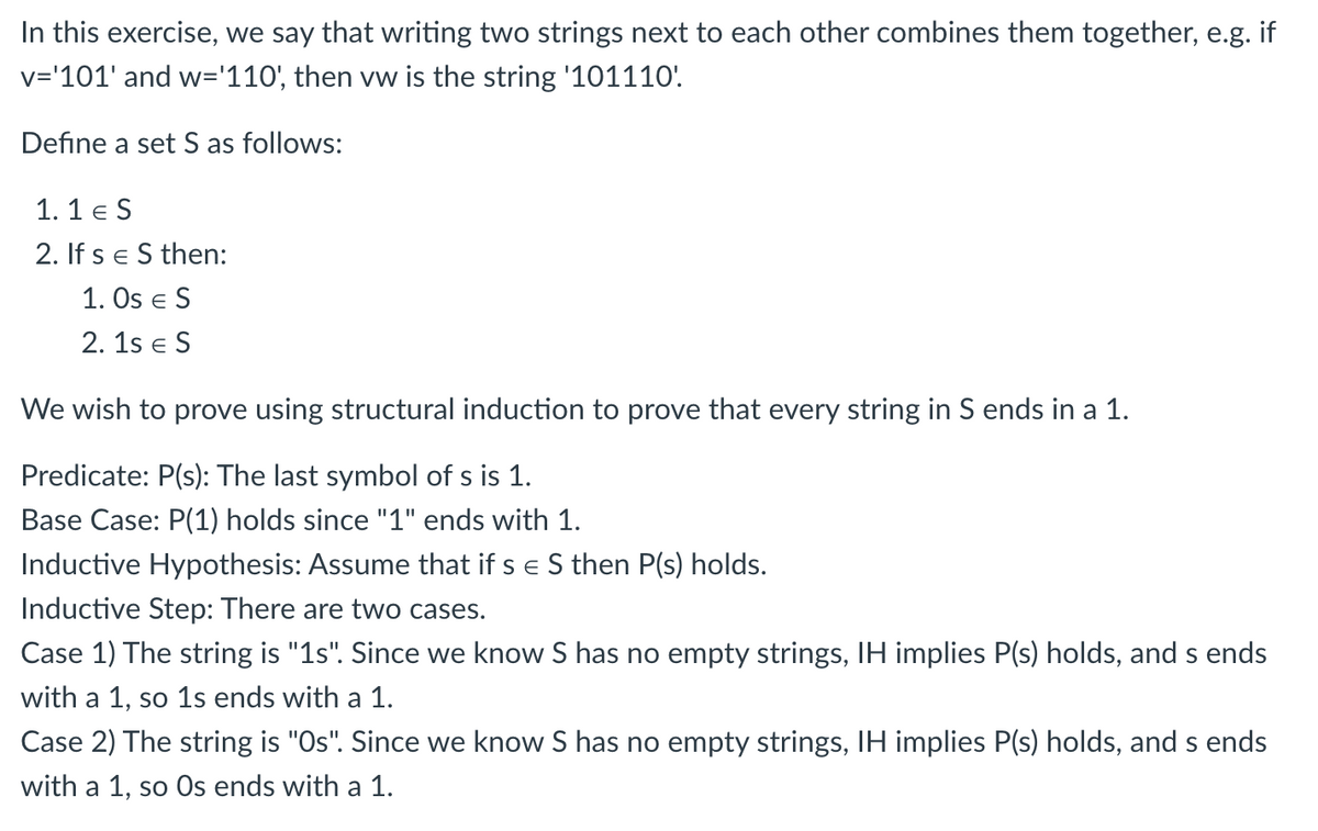 In this exercise, we say that writing two strings next to each other combines them together, e.g. if
v='101' and w='110', then vw is the string '101110'
Define a set S as follows:
1. 1 e S
2. If s e S then:
1. Os e S
2. 1s e S
We wish to prove using structural induction to prove that every string in S ends in a 1.
Predicate: P(s): The last symbol of s is 1.
Base Case: P(1) holds since "1" ends with 1.
Inductive Hypothesis: Assume that if s e S then P(s) holds.
Inductive Step: There are two cases.
Case 1) The string is "1s". Since we know S has no empty strings, IH implies P(s) holds, and s ends
with a 1, so 1s ends with a 1.
SO
Case 2) The string is "Os". Since we know S has no empty strings, IH implies P(s) holds, and s ends
with a 1, so 0s ends with a 1.
