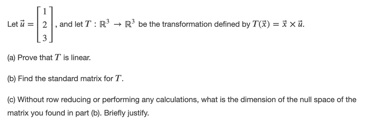 Let ủ :
2
and let T : R → R’ be the transformation defined by T(ỉ) = x x ủ.
3
(a) Prove thatT is linear.
(b) Find the standard matrix for T.
(c) Without row reducing or performing any calculations, what is the dimension of the null space of the
matrix you found in part (b). Briefly justify.
