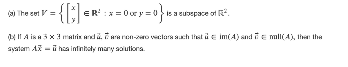 ry=0}:
(a) The set V
E R? : x = 0 or y
is a subspace of R?.
(b) If A is a 3 × 3 matrix and u, ú are non-zero vectors such that u E im(A) and ú E null(A), then the
system Ax
= ú has infinitely many solutions.
