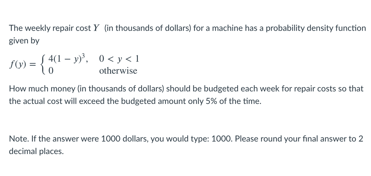 The weekly repair cost Y (in thousands of dollars) for a machine has a probability density function
given by
S 4(1 – y)', 0 < y < 1
f(y)
otherwise
How much money (in thousands of dollars) should be budgeted each week for repair costs so that
the actual cost will exceed the budgeted amount only 5% of the time.
Note. If the answer were 1000 dollars, you would type: 1000. Please round your final answer to 2
decimal places.
