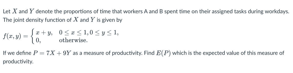 Let X and Y denote the proportions of time that workers A and B spent time on their assigned tasks during workdays.
The joint density function of X and Y is given by
x + y, 0<x < 1,0 < y < 1,
0,
0 < x < 1,0 <y<1,
f(x, y)
otherwise.
If we define P= 7X+ 9Y as a measure of productivity. Find E(P) which is the expected value of this measure of
productivity.
