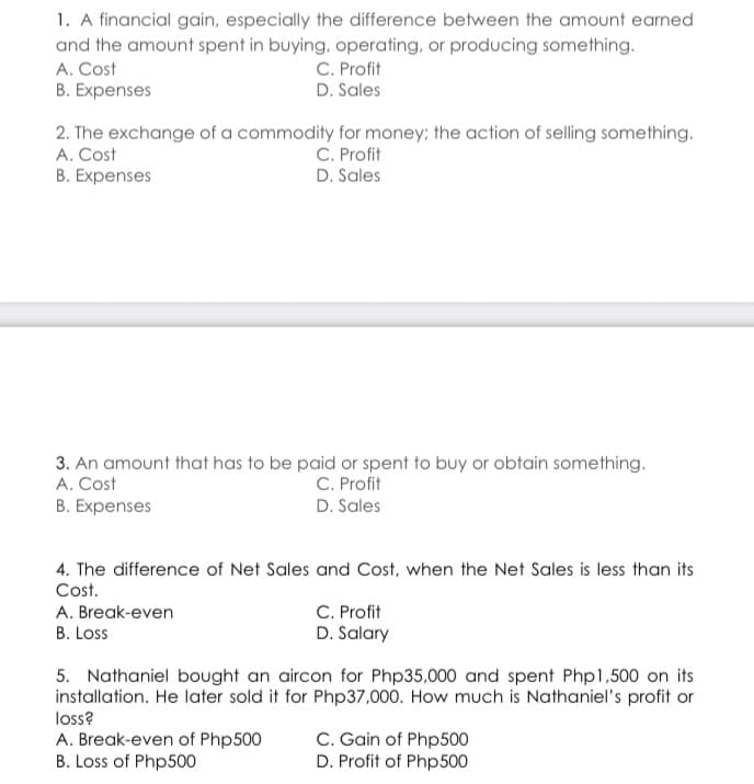 1. A financial gain, especially the difference between the amount earned
and the amount spent in buying, operating, or producing something.
A. Cost
B. Expenses
C. Profit
D. Sales
2. The exchange of a commodity for money; the action of selling something.
A. Cost
B. Expenses
C. Profit
D. Sales
3. An amount that has to be paid or spent to buy or obtain something.
A. Cost
C. Profit
B. Expenses
D. Sales
4. The difference of Net Sales and Cost, when the Net Sales is less than its
Cost.
C. Profit
D. Salary
A. Break-even
B. Loss
5. Nathaniel bought an aircon for Php35,000 and spent Php1,500 on its
installation. He later sold it for Php37,000. How much is Nathaniel's profit or
loss?
A. Break-even of Php500
B. Loss of Php500
C. Gain of Php500
D. Profit of Php500
