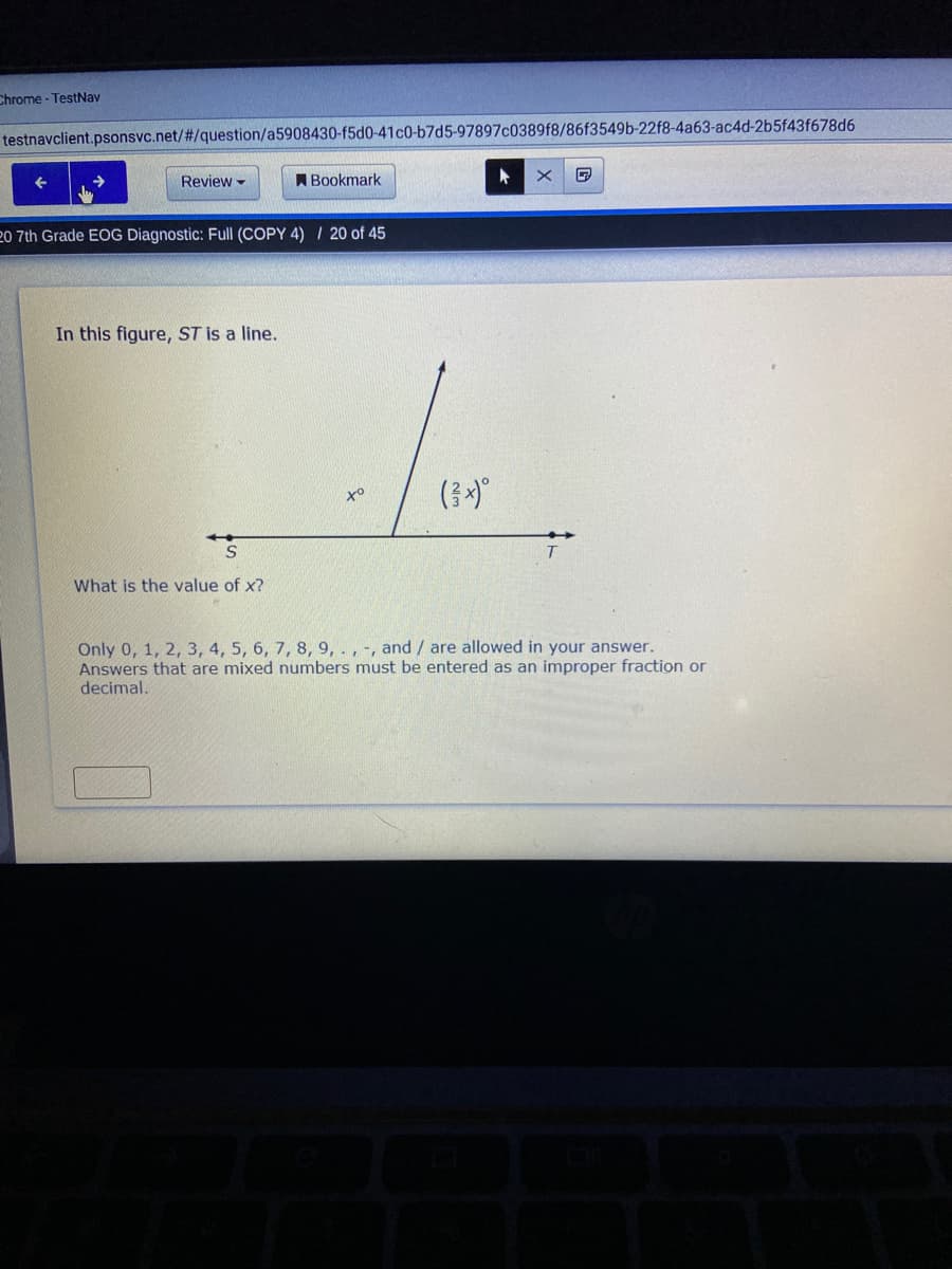 Chrome - TestNav
testnavclient.psonsvc.net/#/question/a5908430-f5d0-41c0-b7d5-97897c0389f8/86f3549b-22f8-4a63-ac4d-2b5f43f678d6
Review -
ABookmark
20 7th Grade EOG Diagnostic: Full (COPY 4) / 20 of 45
In this figure, ST is a line.
What is the value of x?
Only 0, 1, 2, 3, 4, 5, 6, 7, 8, 9,., -, and/ are allowed in your answer.
Answers that are mixed numbers must be entered as an improper fraction or
decimal.
