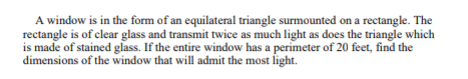 A window is in the form of an equilateral triangle surmounted on a rectangle. The
rectangle is of clear glass and transmit twice as much light as does the triangle which
is made of stained glass. If the entire window has a perimeter of 20 feet, find the
dimensions of the window that will admit the most light.
