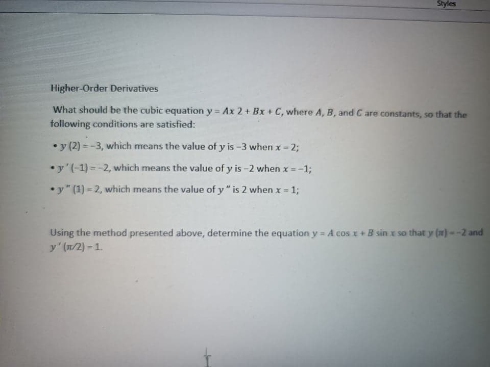 Styles
Higher-Order Derivatives
What should be the cubic equation y = Ax 2 + Bx + C, where A, B, and C are constants, so that the
following conditions are satisfied:
• y (2) = -3, which means the value of y is-3 when x = 2;
•y'(-1) = -2, which means the value of y is -2 when x = -
1;
• y" (1) = 2, which means the value of y " is 2 when x 1;
Using the method presented above, determine the equation y = A cos x + B sin x so that y (a) =-2 and
y' (n/2) = 1.
