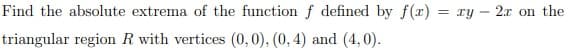 Find the absolute extrema of the function f defined by f(x) = xy - 2x on the
triangular region R with vertices (0, 0), (0, 4) and (4,0).