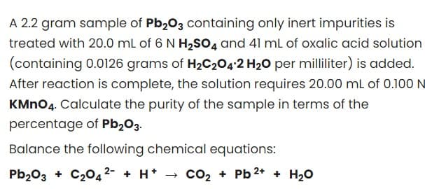 A 2.2 gram sample of Pb₂03 containing only inert impurities is
treated with 20.0 mL of 6 N H₂SO4 and 41 mL of oxalic acid solution
(containing 0.0126 grams of H₂C₂O4-2 H₂O per milliliter) is added.
After reaction is complete, the solution requires 20.00 mL of 0.100 N
KMnO4. Calculate the purity of the sample in terms of the
percentage of Pb₂O3.
Balance the following chemical equations:
Pb₂O3 + C₂O4²- + H+
→ CO₂+ Pb ²+ + H₂O