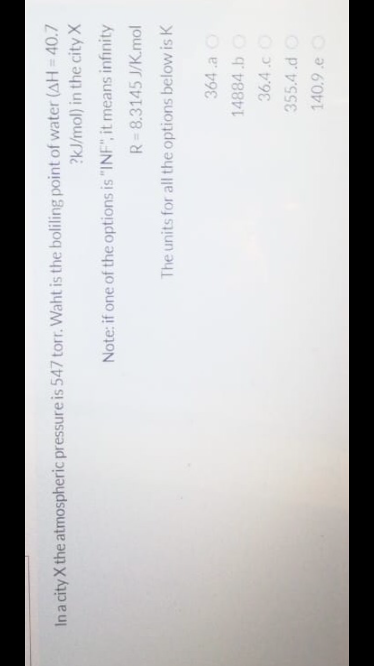 In a city X the atmospheric pressure is 547 torr. Waht is the boliling point of water (AH= 40.7
?kJ/mol) in the city X
Note: if one of the options is "INF", it means infinity
R= 8.3145 J/K.mol
The units for all the options below is K
364 .a O
14884.b O
36.4.cO
355.4.d O
140.9.e O
