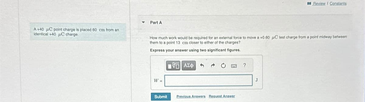 A +40 μC point charge is placed 60 cm from an
identical +40 μC charge.
▼
Part A
How much work would be required for an external force to move a +0.60 μC test charge from a point midway between
them to a point 13 cm closer to either of the charges?
Express your answer using two significant figures.
W =
Submit
15| ΑΣΦΑ+
d
BO ?
Previous Answers Request Answer
Review | Constants
J