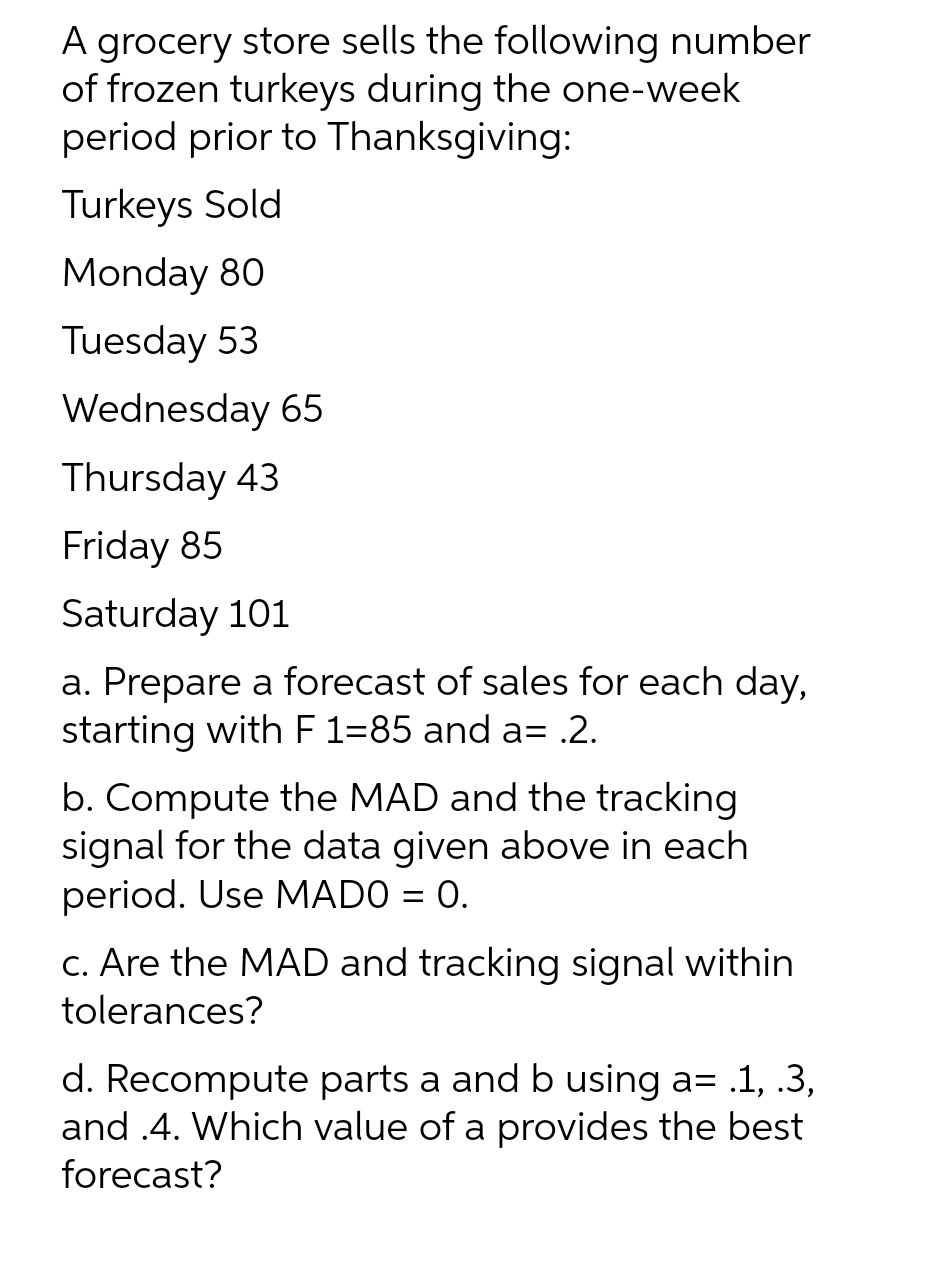 A grocery store sells the following number
of frozen turkeys during the one-week
period prior to Thanksgiving:
Turkeys Sold
Monday 80
Tuesday 53
Wednesday 65
Thursday 43
Friday 85
Saturday 101
a. Prepare a forecast of sales for each day,
starting with F 1=85 and a= .2.
b. Compute the MAD and the tracking
signal for the data given above in each
period. Use MADO = 0.
c. Are the MAD and tracking signal within
tolerances?
d. Recompute parts a and b using a= .1,.3,
and .4. Which value of a provides the best
forecast?