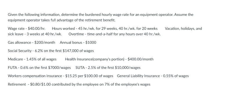 Given the following information, determine the burdened hourly wage rate for an equipment operator. Assume the
equipment operator takes full advantage of the retirement benefit.
Wage rate - $40.00/hr. Hours worked - 45 hr./wk. for 29 weeks, 40 hr./wk. for 20 weeks Vacation, holidays, and
sick leave - 3 weeks at 40 hr./wk. Overtime-time-and-a-half for any hours over 40 hr./wk.
Gas allowance - $200/month Annual bonus - $1000
Social Security - 6.2% on the first $147,000 of wages
Medicare - 1.45% of all wages Health Insurance(company's portion) - $400.00/month
FUTA -0.6% on the first $7000/wages SUTA - 2.5% of the first $10,000/wages
Workers compensation insurance - $15.25 per $100.00 of wages General Liability Insurance - 0.55% of wages
Retirement - $0.80/$1.00 contributed by the employee on 7% of the employee's wages