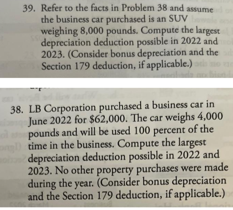 39. Refer to the facts in Problem 38 and assume
the business car purchased is an SUV
weighing 8,000 pounds. Compute the largest
depreciation deduction possible in 2022 and mol
2023. (Consider bonus depreciation and the ad
Section 179 deduction, if applicable.) to
38. LB Corporation purchased a business car in
June 2022 for $62,000. The car weighs 4,000
o pounds and will be used 100 percent of the
time in the business. Compute the largest
mois depreciation deduction possible in 2022 and
2023. No other property purchases were made
during the year. (Consider bonus depreciation
and the Section 179 deduction, if applicable.)