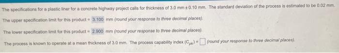 The specifications for a plastic liner for a concrete highway project calls for thickness of 3.0 mm ± 0.10 mm. The standard deviation of the process is estimated to be 0.02 mm.
The upper specification limit for this product = 3.100 mm (round your response to three decimal places).
The lower specification limit for this product 2.900 mm (round your response to three decimal places).
The process is known to operate at a mean thickness of 3.0 mm. The process capability index (C)(round your response to three decimal places).