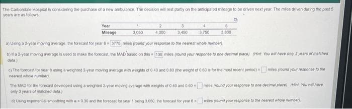 The Carbondale Hospital is considering the purchase of a new ambulance. The decision will rest partly on the anticipated mileage to be driven next year. The miles driven during the past 5
years are as follows:
Year
Mileage
1
3,050
2
4,000
3
3,450
4
3,750
5
3,800
a) Using a 2-year moving average, the forecast for year 6= 3775 miles (round your response to the nearest whole number)
b) if a 2-year moving average is used to make the forecast, the MAD based on this 100 miles (round your response to one decimal place). (Hint: You will have only 3 years of matched
data)
M
c) The forecast for year 6 using a weighted 2-year moving average with weights of 0.40 and 0.60 (the weight of 0.50 is for the most recent period)
nearest whole number)
miles (round your response to the
Om
miles (round your response to one decimal place) (Hint: You will have
The MAD for the forecast developed using a weighted 2-year moving average with weights of 0.40 and 0.60
only 3 years of matched data)
d) Using exponential smoothing with a=0.30 and the forecast for year 1 being 3,050, the forecast for year 6 miles (round your response to the nearest whole number)