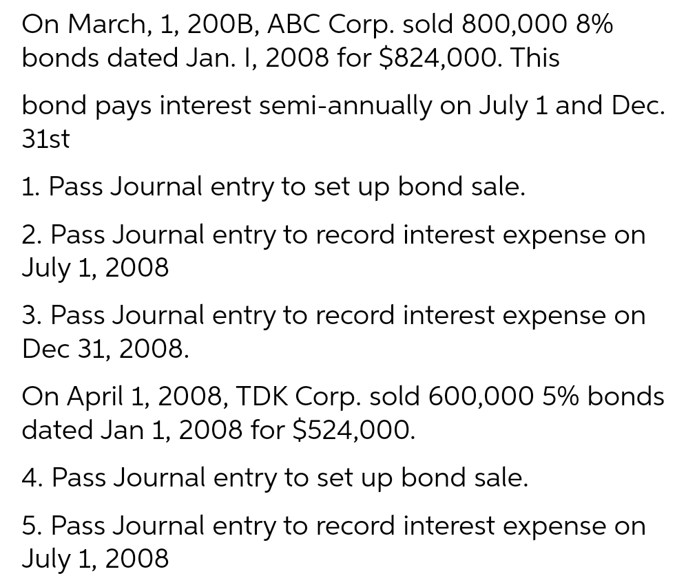 On March, 1, 200B, ABC Corp. sold 800,000 8%
bonds dated Jan. I, 2008 for $824,000. This
bond pays interest semi-annually on July 1 and Dec.
31st
1. Pass Journal entry to set up bond sale.
2. Pass Journal entry to record interest expense on
July 1, 2008
3. Pass Journal entry to record interest expense on
Dec 31, 2008.
On April 1, 2008, TDK Corp. sold 600,000 5% bonds
dated Jan 1, 2008 for $524,000.
4. Pass Journal entry to set up bond sale.
5. Pass Journal entry to record interest expense on
July 1, 2008