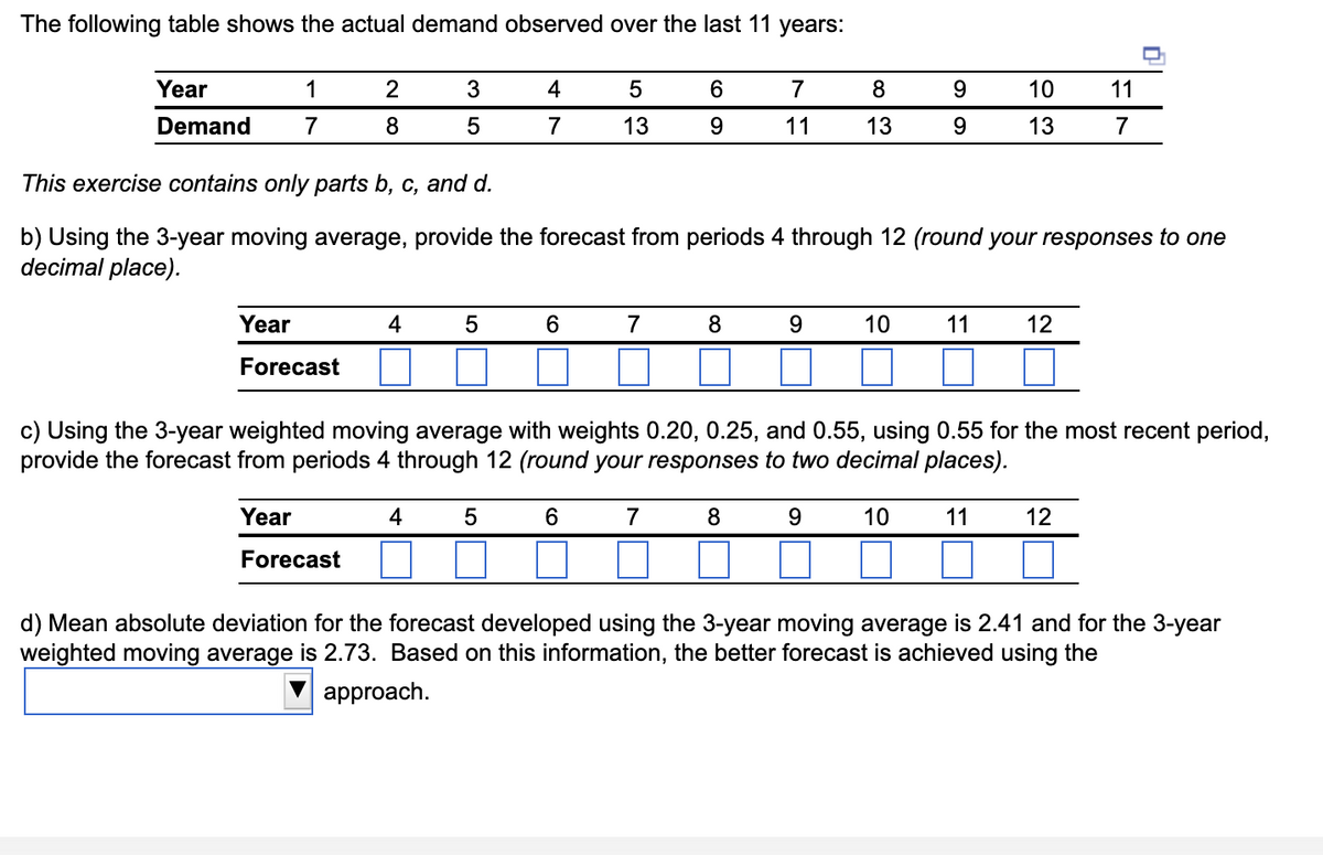 The following table shows the actual demand observed over the last 11 years:
Year
Demand
1
7
2
8
Year
Forecast
3
5
4
4
7
5
6
5
13
6
This exercise contains only parts b, c, and d.
b) Using the 3-year moving average, provide the forecast from periods 4 through 12 (round your responses to one
decimal place).
7
6
9
7
8
7
11
8
9
8
13
9
10
9
9
c) Using the 3-year weighted moving average with weights 0.20, 0.25, and 0.55, using 0.55 for the most recent period,
provide the forecast from periods 4 through 12 (round your responses to two decimal places).
4 5
Year
Forecast
10
11
10
13
11
12
11
7
12
d) Mean absolute deviation for the forecast developed using the 3-year moving average is 2.41 and for the 3-year
weighted moving average is 2.73. Based on this information, the better forecast is achieved using the
approach.