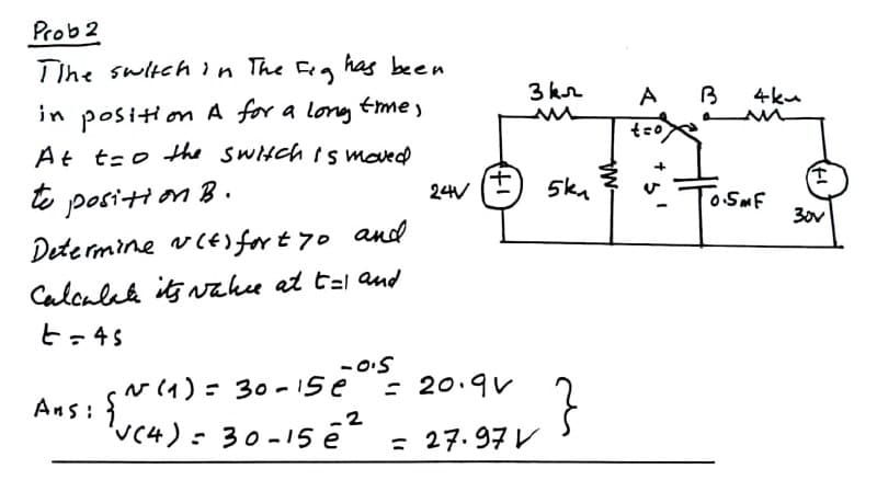 Prob 2
Tihe switch in The Feg
has been
3 kr
A
B
4ku
in posit on A for a long tme,
At t-o Hhe sWitch is moved
o positi on B.
Dete rmine vCE for t 70 and
Calcalek its vakee at t=l and
to
5ka
24V
OSMF
30v
t=45
v (1) = 30-1se
Ans: }
'vc4)= 30-15 ē²
.2
; 27.97レ
