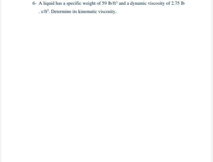 6- A liquid has a specific weight of 59 lb/ft and a dynamic viscosity of 2.75 lb
. s/ft'. Determine its kinematic viscosity.
