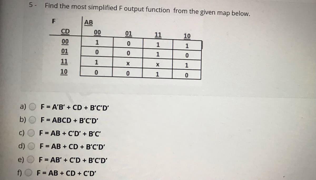 5 -
Find the most simplified F output function from the given map below.
F
AB
CD
00
01
11
10
00
1
1
1
01
1
11
1
10
1
a)
F = A'B' + CD + B'C'D'
b)
F = ABCD + B'C'D'
F = AB + C'D' + B'C'
F = AB + CD + B'C'D'
F = AB' + C'D + B'C'D'
F = AB + CD + C'D'
