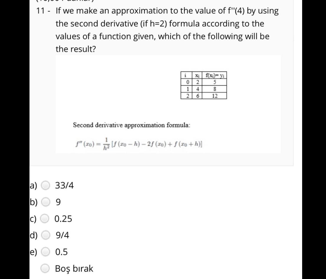 11 - If we make an approximation to the value of f"(4) by using
the second derivative (if h=2) formula according to the
values of a function given, which of the following will be
the result?
i
Xị
f(xi)= yi
2
5
1
4
2 6
12
Second derivative approximation formula:
f" (zo) = S (r0 – h) – 2f (x0) + f (xo + h)]
%3D
a)
33/4
b)
9
0.25
d)
9/4
e)
0.5
Boş bırak
O O O O
O O
