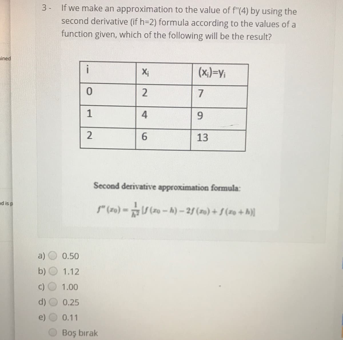 3- If we make an approximation to the value of f"(4) by using the
second derivative (if h=2) formula according to the values of a
function given, which of the following will be the result?
ined
X;
(x,)=y;
7
4
9
6.
13
Second derivative approximation formula:
ed is p
(ro)- (ro-A)-2/ (o)+S(zo+h)]
0.50
1.12
1.00
0.25
0.11
Boş bırak
1.
2.
