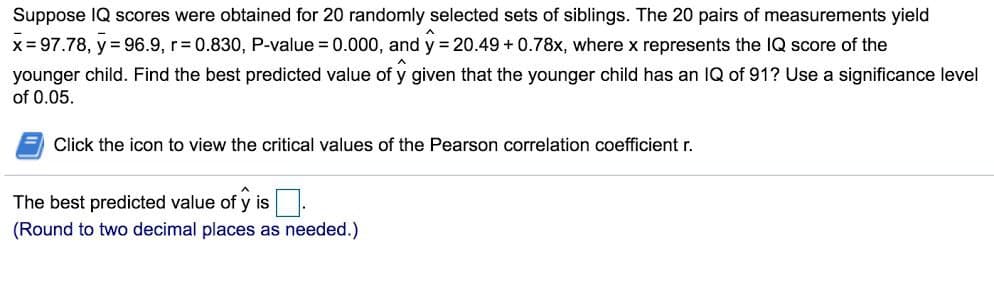 Suppose IQ scores were obtained for 20 randomly selected sets of siblings. The 20 pairs of measurements yield
x=97.78, y = 96.9, r=0.830, P-value = 0.000, and y = 20.49 +0.78x, where x represents the IQ score of the
younger child. Find the best predicted value of y given that the younger child has an IQ of 91? Use a significance level
of 0.05.
Click the icon to view the critical values of the Pearson correlation coefficient r.
The best predicted value of ŷ is.
(Round to two decimal places as needed.)