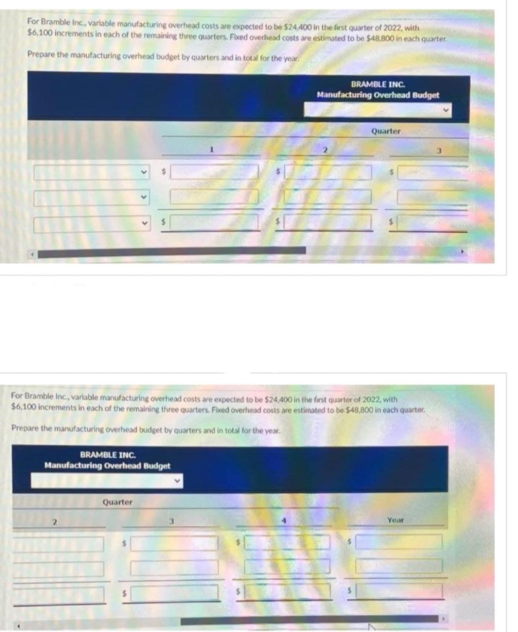 For Bramble Inc., variable manufacturing overhead costs are expected to be $24,400 in the first quarter of 2022, with
$6,100 increments in each of the remaining three quarters. Fixed overhead costs are estimated to be $48,800 in each quarter.
Prepare the manufacturing overhead budget by quarters and in total for the year.
$
BRAMBLE INC.
Manufacturing Overhead Budget
Quarter
For Bramble Inc., variable manufacturing overhead costs are expected to be $24,400 in the first quarter of 2022, with
$6,100 increments in each of the remaining three quarters. Fixed overhead costs are estimated to be $48,800 in each quarter.
Prepare the manufacturing overhead budget by quarters and in total for the year.
$
BRAMBLE INC.
Manufacturing Overhead Budget
V
Quarter
Year