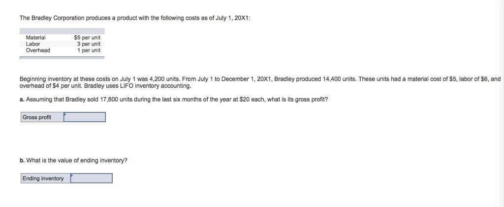 The Bradley Corporation produces a product with the following costs as of July 1, 20X1:
Material
Labor
Overhead
Beginning inventory at these costs on July 1 was 4,200 units. From July 1 to December 1, 20X1, Bradley produced 14,400 units. These units had a material cost of $5, labor of $6, and
overhead of $4 per unit. Bradley uses LIFO inventory accounting.
a. Assuming that Bradley sold 17,800 units during the last six months of the year at $20 each, what is its gross profit?
Gross profit
$5 per unit
3 per unit
1 per unit
b. What is the value of ending inventory?
Ending inventory