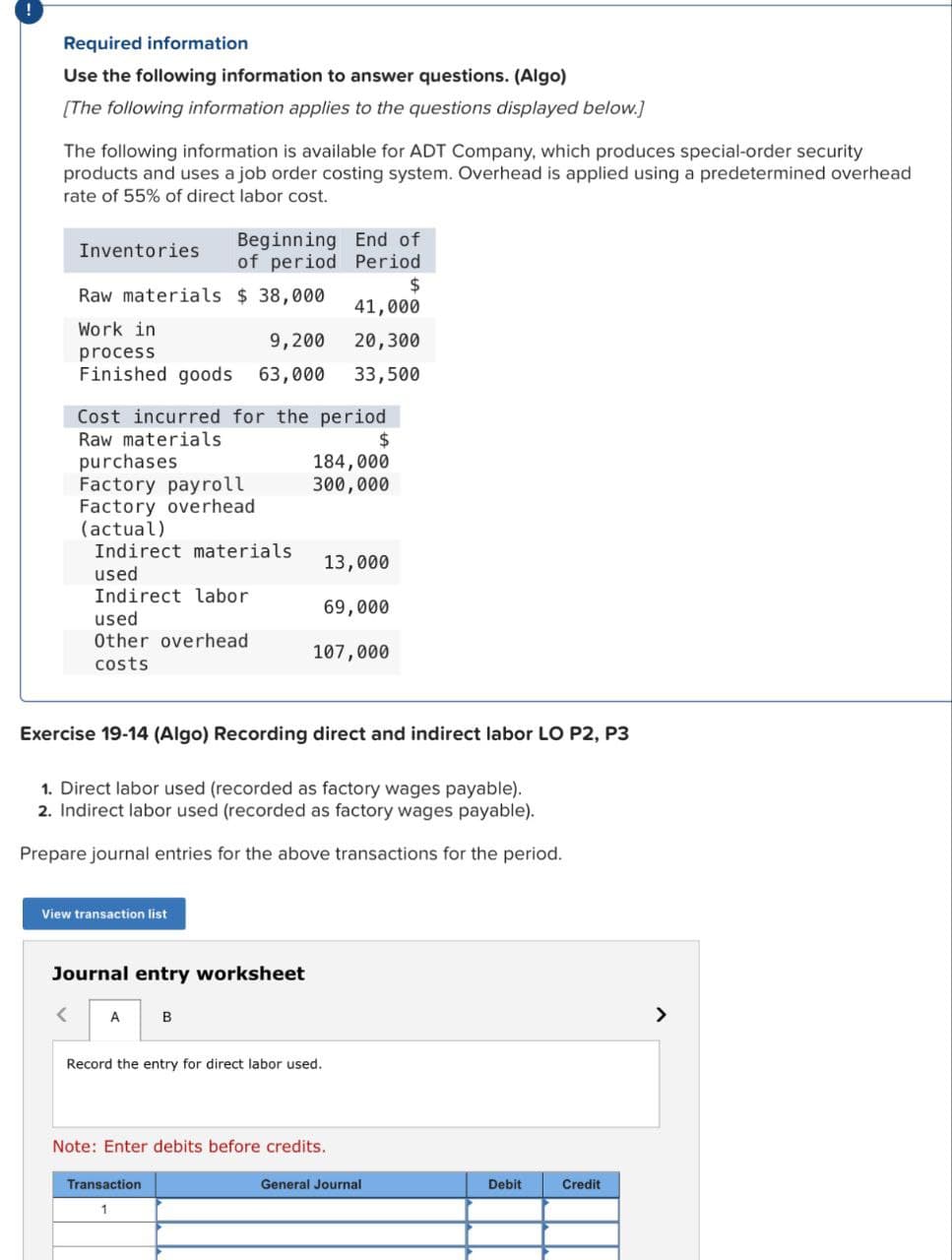 Required information
Use the following information to answer questions. (Algo)
[The following information applies to the questions displayed below.]
The following information is available for ADT Company, which produces special-order security
products and uses a job order costing system. Overhead is applied using a predetermined overhead
rate of 55% of direct labor cost.
Beginning End of
of period
Period
$
41,000
Work in
9,200
20,300
process
Finished goods 63,000 33,500
Inventories
Raw materials $ 38,000
Cost incurred for the period
Raw materials
purchases
$
Factory payroll
Factory overhead
(actual)
Indirect materials
<
used
Indirect labor
used
Other overhead
costs
Exercise 19-14 (Algo) Recording direct and indirect labor LO P2, P3
View transaction list
1. Direct labor used (recorded as factory wages payable).
2. Indirect labor used (recorded as factory wages payable).
Prepare journal entries for the above transactions for the period.
Journal entry worksheet
A
184,000
300,000
13,000
69,000
107,000
B
Transaction
1
Record the entry for direct labor used.
Note: Enter debits before credits.
General Journal
Debit
Credit
>