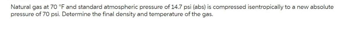 Natural gas at 70 °F and standard atmospheric pressure of 14.7 psi (abs) is compressed isentropically to a new absolute
pressure of 70 psi. Determine the final density and temperature of the gas.