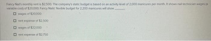 Fancy Nail's monthly rent is $2,500. The company's static budget is based on an activity level of 2,000 manicures per month. It shows nail technician wages ja
variable cost) of $20,000. Fancy Nails flexible budget for 2.200 manicures will show
wages of $20,000
rent expense of $2.500
wages of $22,000
rent expense of $2,750
V