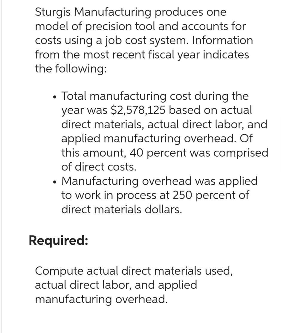 Sturgis Manufacturing produces one
model of precision tool and accounts for
costs using a job cost system. Information
from the most recent fiscal year indicates
the following:
●
Total manufacturing cost during the
year was $2,578,125 based on actual
direct materials, actual direct labor, and
applied manufacturing overhead. Of
this amount, 40 percent was comprised
of direct costs.
• Manufacturing overhead was applied
to work in process at 250 percent of
direct materials dollars.
Required:
Compute actual direct materials used,
actual direct labor, and applied
manufacturing overhead.