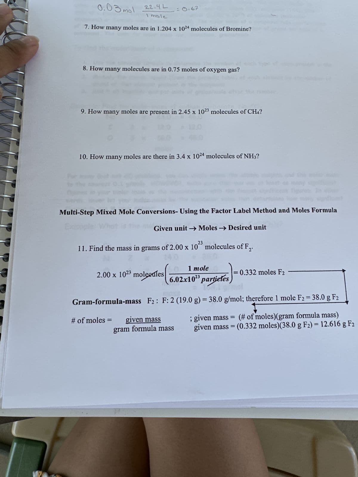 mol 22.4L
I mole
0.03 mol
7. How many moles are in 1.204 x 1024 molecules of Bromine?
= 0.67
8. How many molecules are in 0.75 moles of oxygen gas?
9. How many moles are present in 2.45 x 1023 molecules of CH4?
10. How many moles are there in 3.4 x 1024 molecules of NH3?
Multi-Step Mixed Mole Conversions- Using the Factor Label Method and Moles Formula
Given unit →→Moles → Desired unit
23
11. Find the mass in grams of 2.00 x 10 molecules of F₂.
# of moles =
1 mole
2.00 x 1023 moleedles 6.02x103 particles)
Gram-formula-mass F2: F: 2 (19.0 g) = 38.0 g/mol; therefore 1 mole F2 = 38.0 g F2
; given mass= (# of moles) (gram formula mass)
given mass = (0.332 moles) (38.0 g F2) = 12.616 g F2
given mass
gram formula mass
= 0.332 moles F2 -