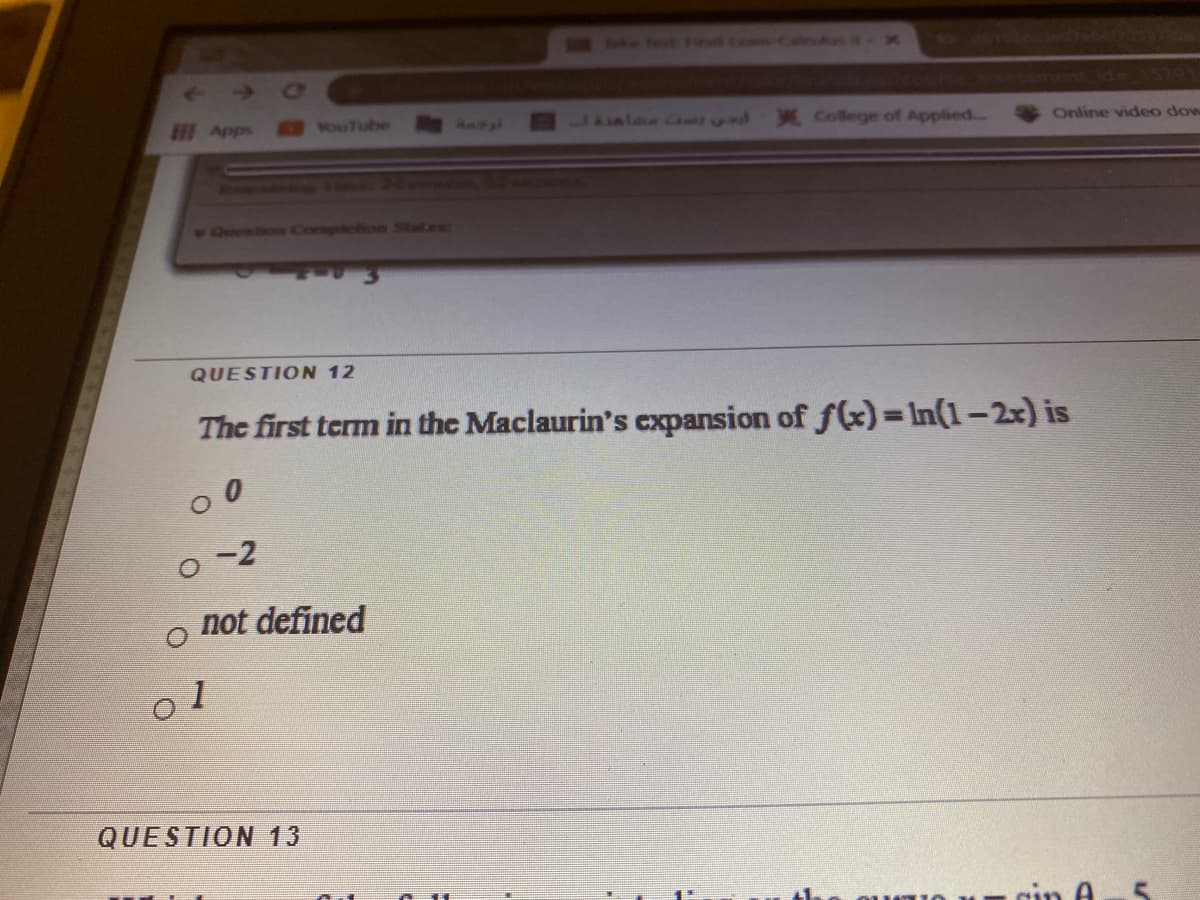 Apps
vouTube
X College of Applied..
Online video dow
1 Oeestien Compietion Statas
QUESTION 12
The first term in the Maclaurin's cxpansion of f(x)= In(1-2x) is
o -2
not defined
o 1
QUESTION 13
rin A
