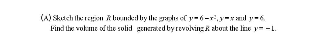 (A) Sketch the region R bounded by the graphs of y= 6-x', y=x and y= 6.
Find the volume of the solid generated by revolving R about the line y= -1.
