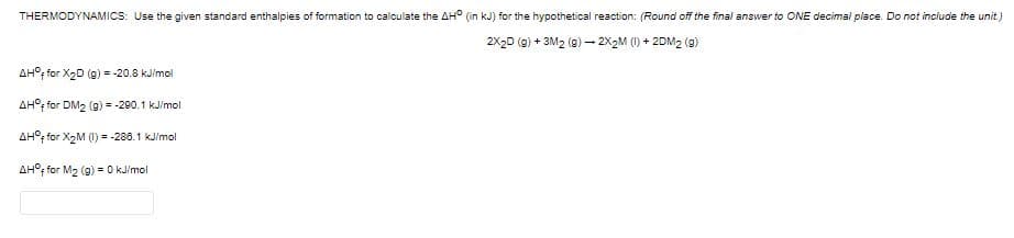 THERMODYNAMICS: Use the given standard enthalpies of formation to calculate the AH° (in kJ) for the hypothetical reaction: (Round off the final answer to ONE decimal place. Do not include the unit.)
2X2D (g) + 3M2 (e) – 2X2M (1) + 2DM2 (9)
AH°, for X2D (g) = -20.8 kJimol
AH°; for DM2 (g) = -290.1 kJ/mol
AH°; for X2M (1) = -280.1 kJ/mol
AH°, for M2 (g) = O kJimol
