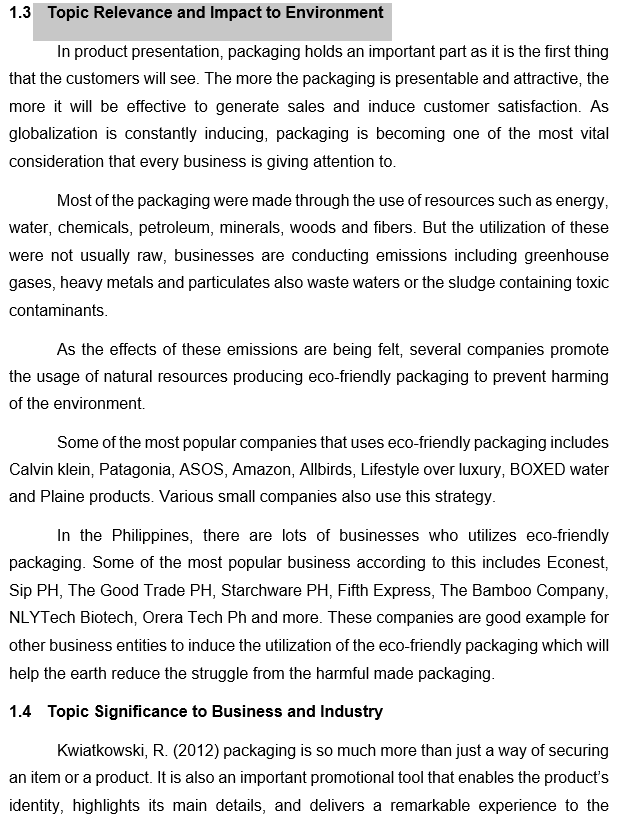 1.3 Topic Relevance and Impact to Environment
In product presentation, packaging holds an important part as it is the first thing
that the customers will see. The more the packaging is presentable and attractive, the
more it will be effective to generate sales and induce customer satisfaction. As
globalization is constantly inducing, packaging is becoming one of the most vital
consideration that every business is giving attention to.
Most of the packaging were made through the use of resources such as energy,
water, chemicals, petroleum, minerals, woods and fibers. But the utilization of these
were not usually raw, businesses are conducting emissions including greenhouse
gases, heavy metals and particulates also waste waters or the sludge containing toxic
contaminants.
As the effects of these emissions are being felt, several companies promote
the usage of natural resources producing eco-friendly packaging to prevent harming
of the environment.
Some of the most popular companies that uses eco-friendly packaging includes
Calvin klein, Patagonia, ASOS, Amazon, Allbirds, Lifestyle over luxury, BOXED water
and Plaine products. Various small companies also use this strategy.
In the Philippines, there are lots of businesses who utilizes eco-friendly
packaging. Some of the most popular business according to this includes Econest,
Sip PH, The Good Trade PH, Starchware PH, Fifth Express, The Bambo0 Company,
NLYTech Biotech, Orera Tech Ph and more. These companies are good example for
other business entities to induce the utilization of the eco-friendly packaging which will
help the earth reduce the struggle from the harmful made packaging.
1.4 Topic Significance to Business and Industry
Kwiatkowski, R. (2012) packaging is so much more than just a way of securing
an item or a product. It is also an important promotional tool that enables the product's
identity, highlights its main details, and delivers a remarkable experience to the
