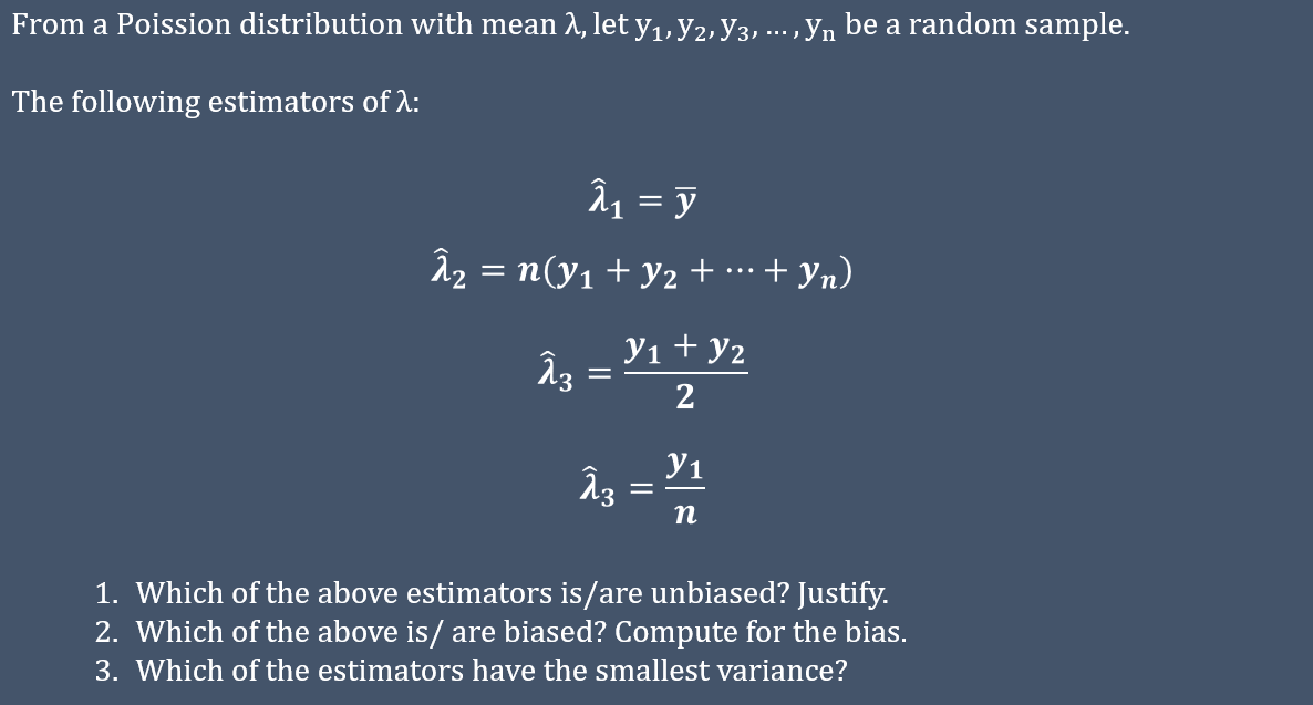 From a Poission distribution with mean 1, let y1, y2, y3, ..., yn be a random sample.
The following estimators of A:
â1 = y
Â2 = n(y1 + y2 + …·+ yn)
...
y1 + y2
2
У1
п
1. Which of the above estimators is/are unbiased? Justify.
2. Which of the above is/ are biased? Compute for the bias.
3. Which of the estimators have the smallest variance?
