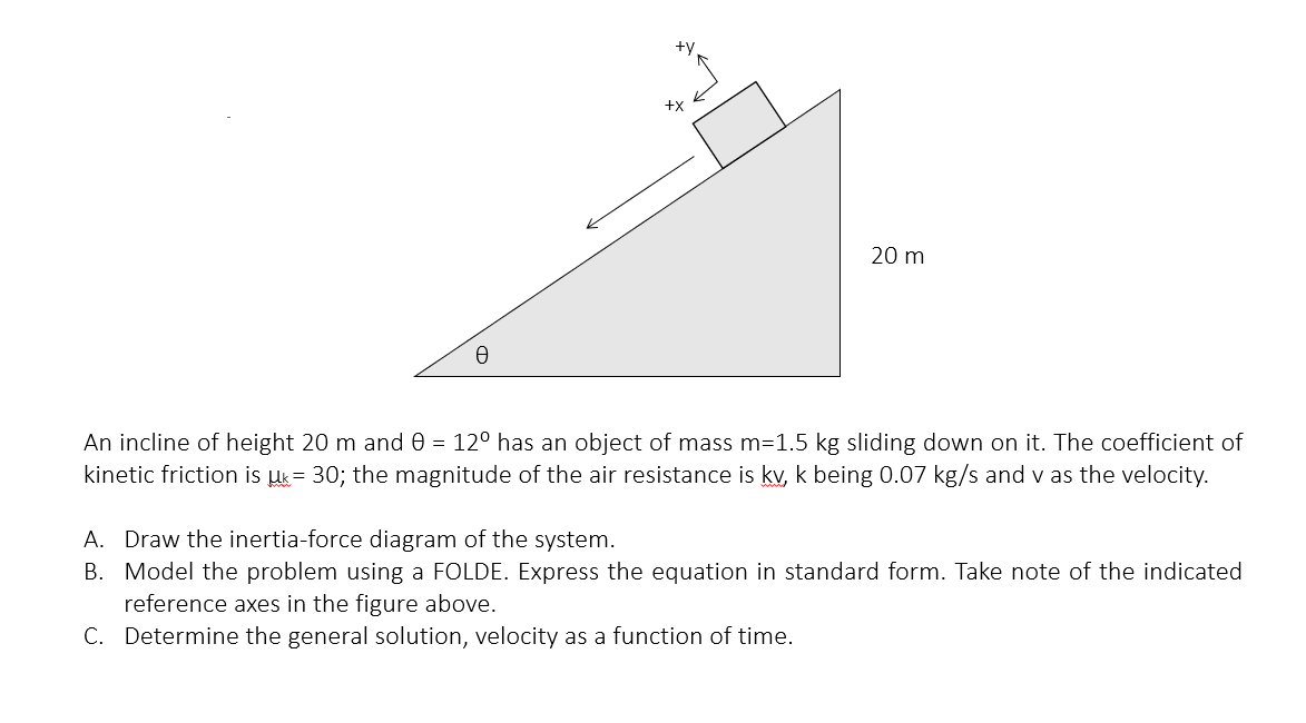 20 m
An incline of height 20 m and 0 = 12° has an object of mass m=1.5 kg sliding down on it. The coefficient of
kinetic friction is uk= 30; the magnitude of the air resistance is kv, k being 0.07 kg/s and v as the velocity.
A. Draw the inertia-force diagram of the system.
B. Model the problem using a FOLDE. Express the equation in standard form. Take note of the indicated
reference axes in the figure above.
C. Determine the general solution, velocity as a function of time.
