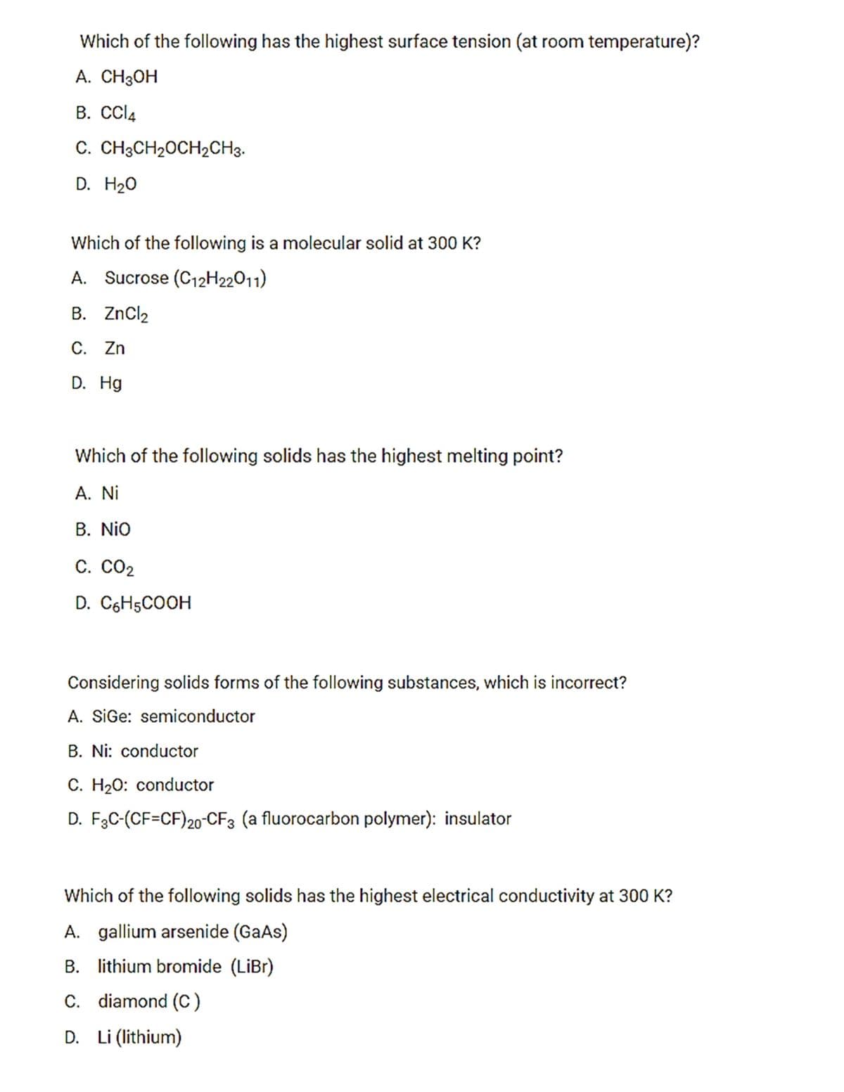 Which of the following has the highest surface tension (at room temperature)?
A. CH3OH
B. CCI4
C. CH3CH20CH2CH3.
D. H20
Which of the following is a molecular solid at 300 K?
A. Sucrose (C12H22011)
B. ZnCl2
С. Zn
D. Hg
Which of the following solids has the highest melting point?
A. Ni
В. NiO
С. СО2
D. C6H5COOH
Considering solids forms of the following substances, which is incorrect?
A. SiGe: semiconductor
B. Ni: conductor
C. H20: conductor
D. F3C-(CF=CF)20-CF3 (a fluorocarbon polymer): insulator
Which of the following solids has the highest electrical conductivity at 300 K?
A. gallium arsenide (GaAs)
B. lithium bromide (LiBr)
C. diamond (C)
D. Li (lithium)
