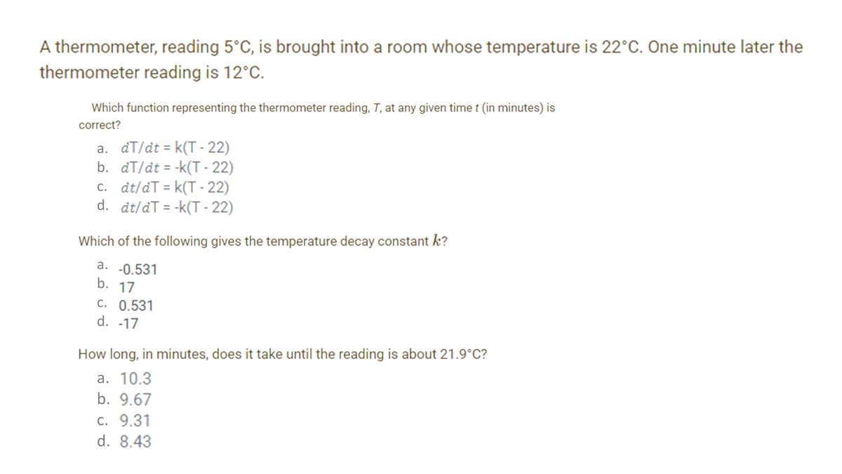 A thermometer, reading 5°C, is brought into a room whose temperature is 22°C. One minute later the
thermometer reading is 12°C.
Which function representing the thermometer reading, T, at any given timet (in minutes) is
correct?
a. dT/dt = k(T - 22)
b. aT/dt = -k(T - 22)
c. dt/dT = k(T - 22)
d. dt/dT = -k(T - 22)
%3D
Which of the following gives the temperature decay constant k?
a. -0.531
b. 17
C. 0.531
d. -17
How long, in minutes, does it take until the reading is about 21.9°C?
a. 10.3
b. 9.67
c. 9.31
d. 8.43
