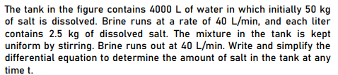 The tank in the figure contains 4000 L of water in which initially 50 kg
of salt is dissolved. Brine runs at a rate of 40 L/min, and each liter
contains 2.5 kg of dissolved salt. The mixture in the tank is kept
uniform by stirring. Brine runs out at 40 L/min. Write and simplify the
differential equation to determine the amount of salt in the tank at any
time t.
